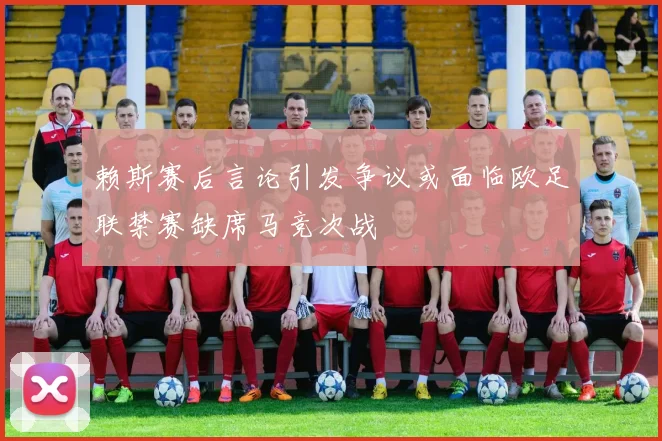 赖斯赛后言论引发争议或面临欧足联禁赛缺席马竞次战