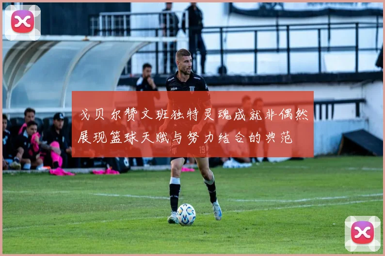 戈贝尔赞文班独特灵魂成就非偶然展现篮球天赋与努力结合的典范