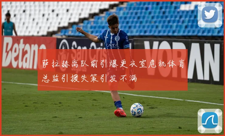 萨拉赫离队前引爆更衣室危机体育总监引援失策引发不满