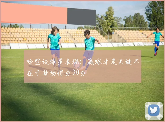 哈登谈球星表现：赢球才是关键不在于每场得分30分