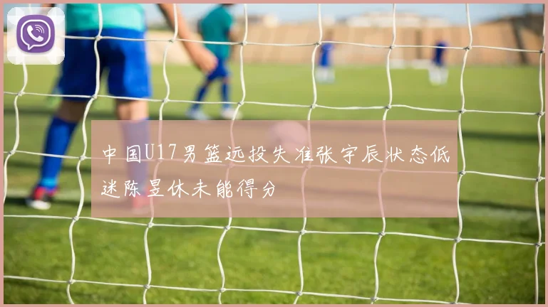 中国U17男篮远投失准张宇辰状态低迷陈昱休未能得分