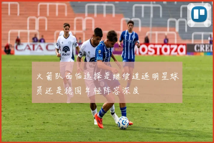 火箭队面临选择是继续追逐明星球员还是稳固年轻阵容深度