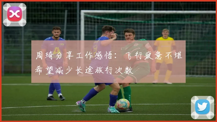周琦分享工作感悟：飞行疲惫不堪希望减少长途旅行次数
