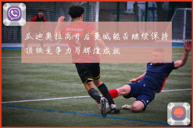 瓜迪奥拉离开后曼城能否继续保持顶级竞争力与辉煌成就