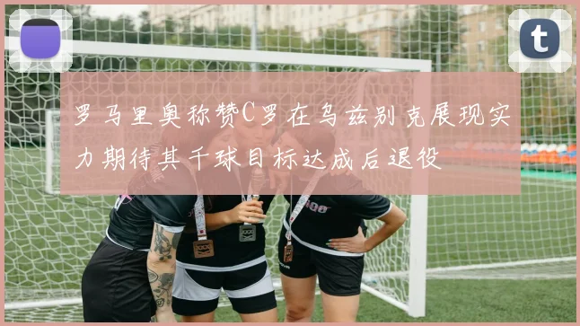 罗马里奥称赞C罗在乌兹别克展现实力期待其千球目标达成后退役
