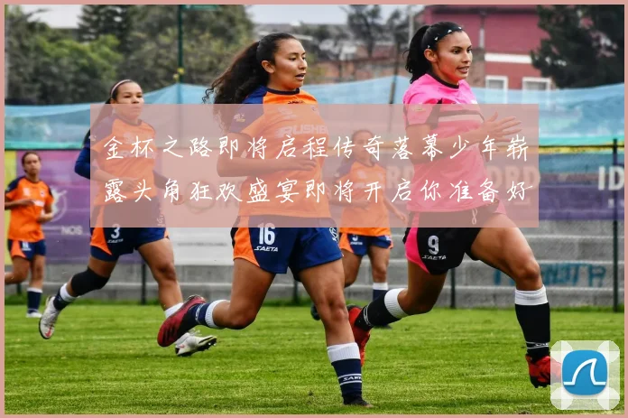 金杯之路即将启程传奇落幕少年崭露头角狂欢盛宴即将开启你准备好了吗