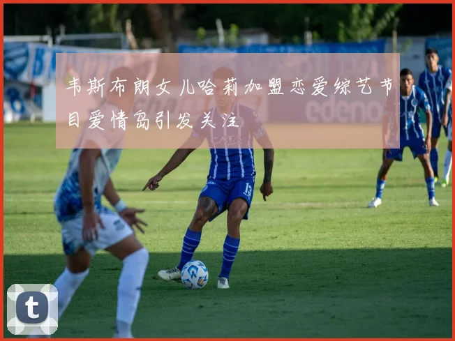 韦斯布朗女儿哈莉加盟恋爱综艺节目爱情岛引发关注