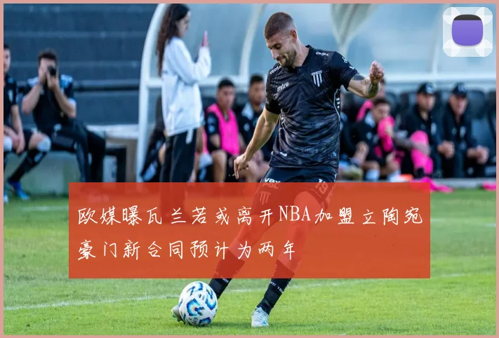 欧媒曝瓦兰若或离开NBA加盟立陶宛豪门新合同预计为两年
