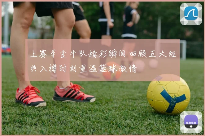 上赛季金牛队精彩瞬间回顾五大经典入樽时刻重温篮球激情