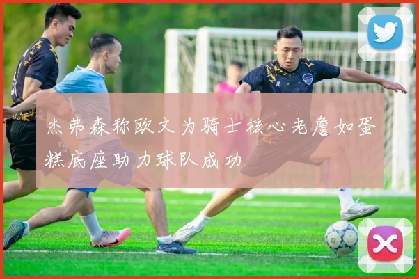 杰弗森称欧文为骑士核心老詹如蛋糕底座助力球队成功