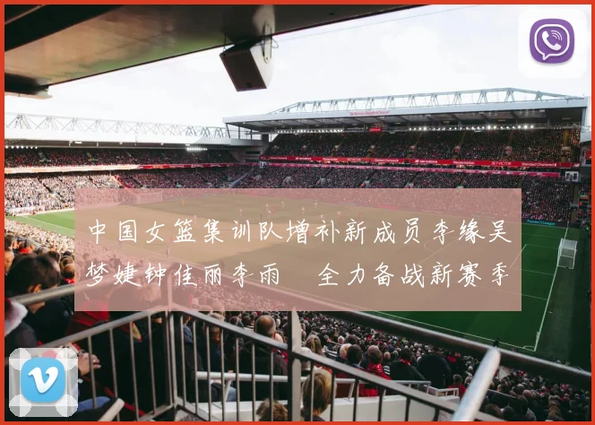 中国女篮集训队增补新成员李缘吴梦婕钟佳丽李雨汧全力备战新赛季